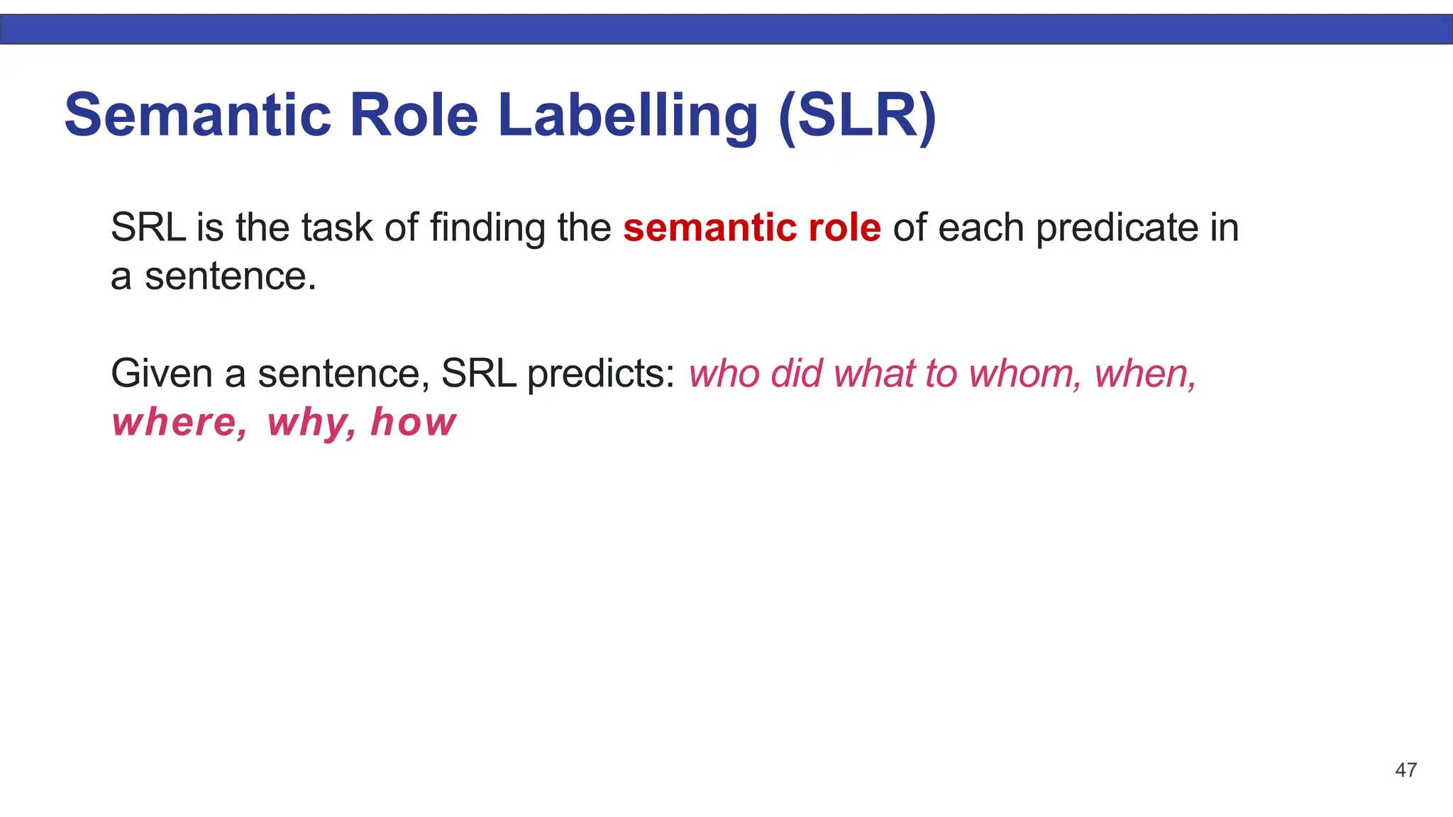 47 Semantic Role Labelling (SLR) SRL is the task of ﬁnding the semantic role of each predicate in a sentence. Given a sentence, SRL predicts: who did what to whom, when, where, why, how 