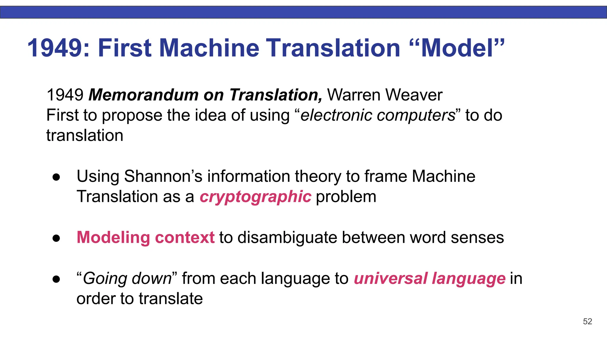 52 1949: First Machine Translation “Model” 1949 Memorandum on Translation, Warren Weaver First to propose the idea of using “electronic computers” to do translation ● Using Shannon’s information theory to frame Machine Translation as a cryptographic problem ● Modeling context to disambiguate between word senses ● “Going down” from each language to universal language in order to translate 