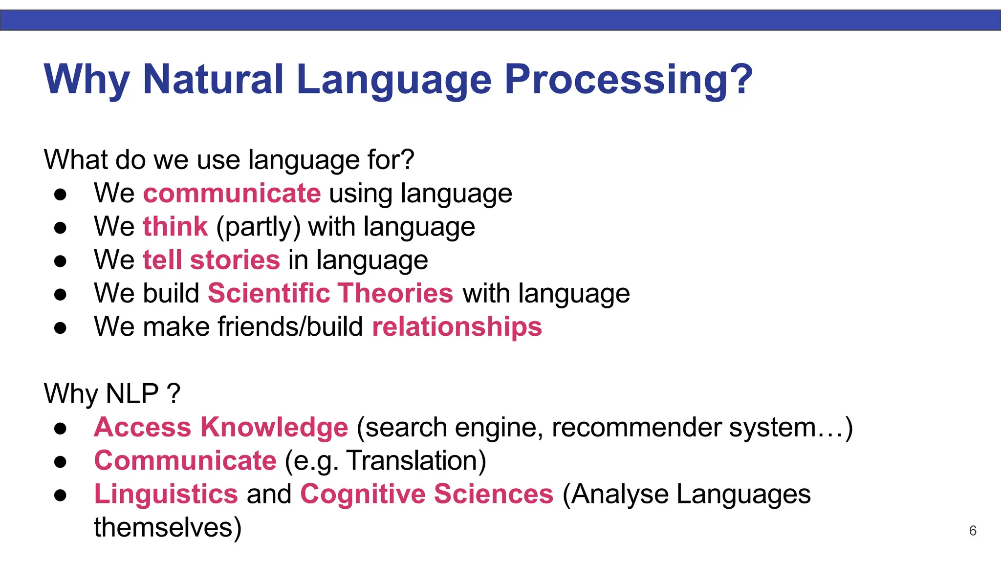 6 Why Natural Language Processing? What do we use language for? ● We communicate using language ● We think (partly) with language ● We tell stories in language ● We build Scientiﬁc Theories with language ● We make friends/build relationships Why NLP ? ● Access Knowledge (search engine, recommender system…) ● Communicate (e.g. Translation) ● Linguistics and Cognitive Sciences (Analyse Languages themselves) 