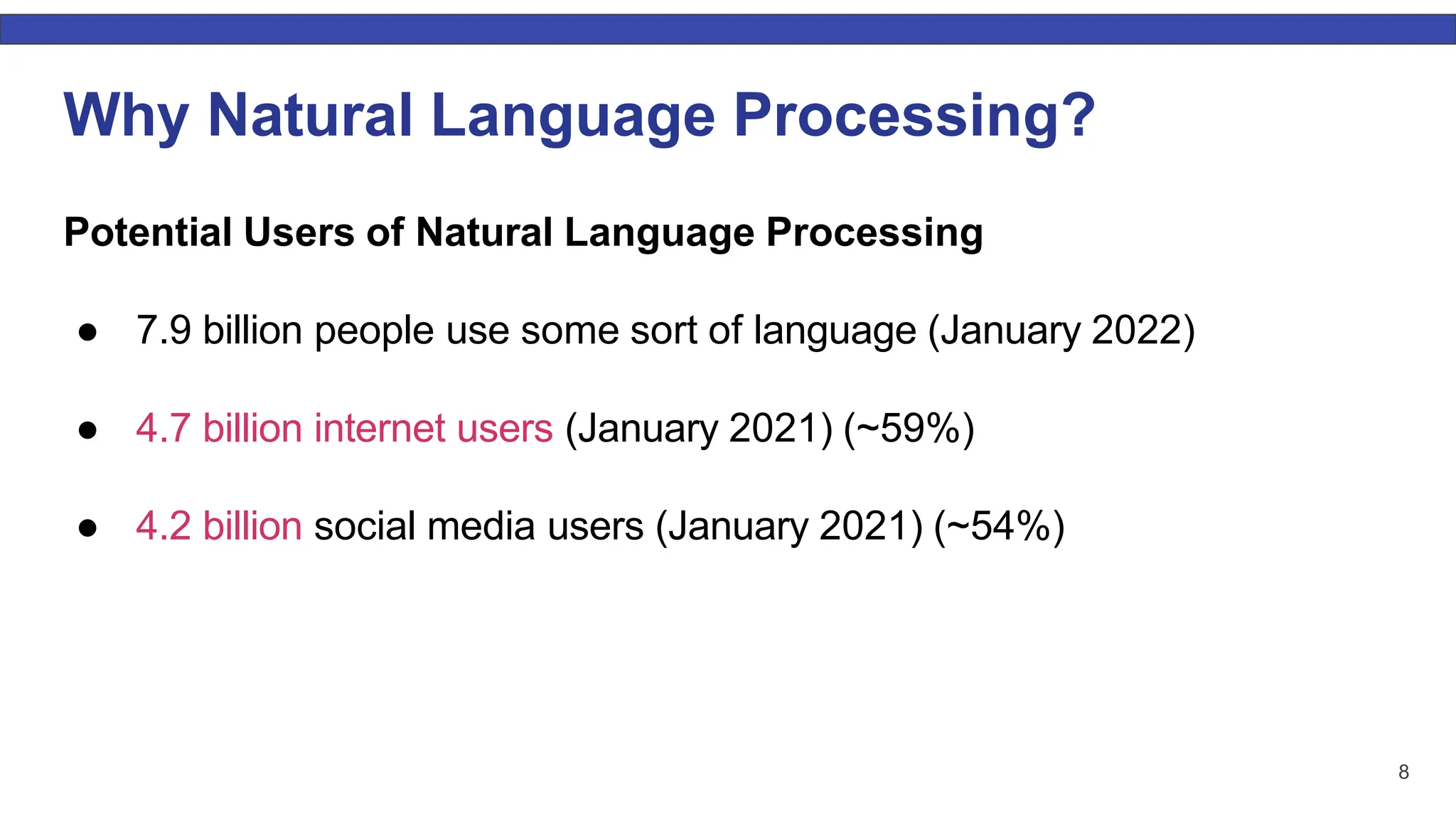 8 Why Natural Language Processing? Potential Users of Natural Language Processing ● 7.9 billion people use some sort of language (January 2022) ● 4.7 billion internet users (January 2021) (~59%) ● 4.2 billion social media users (January 2021) (~54%) 