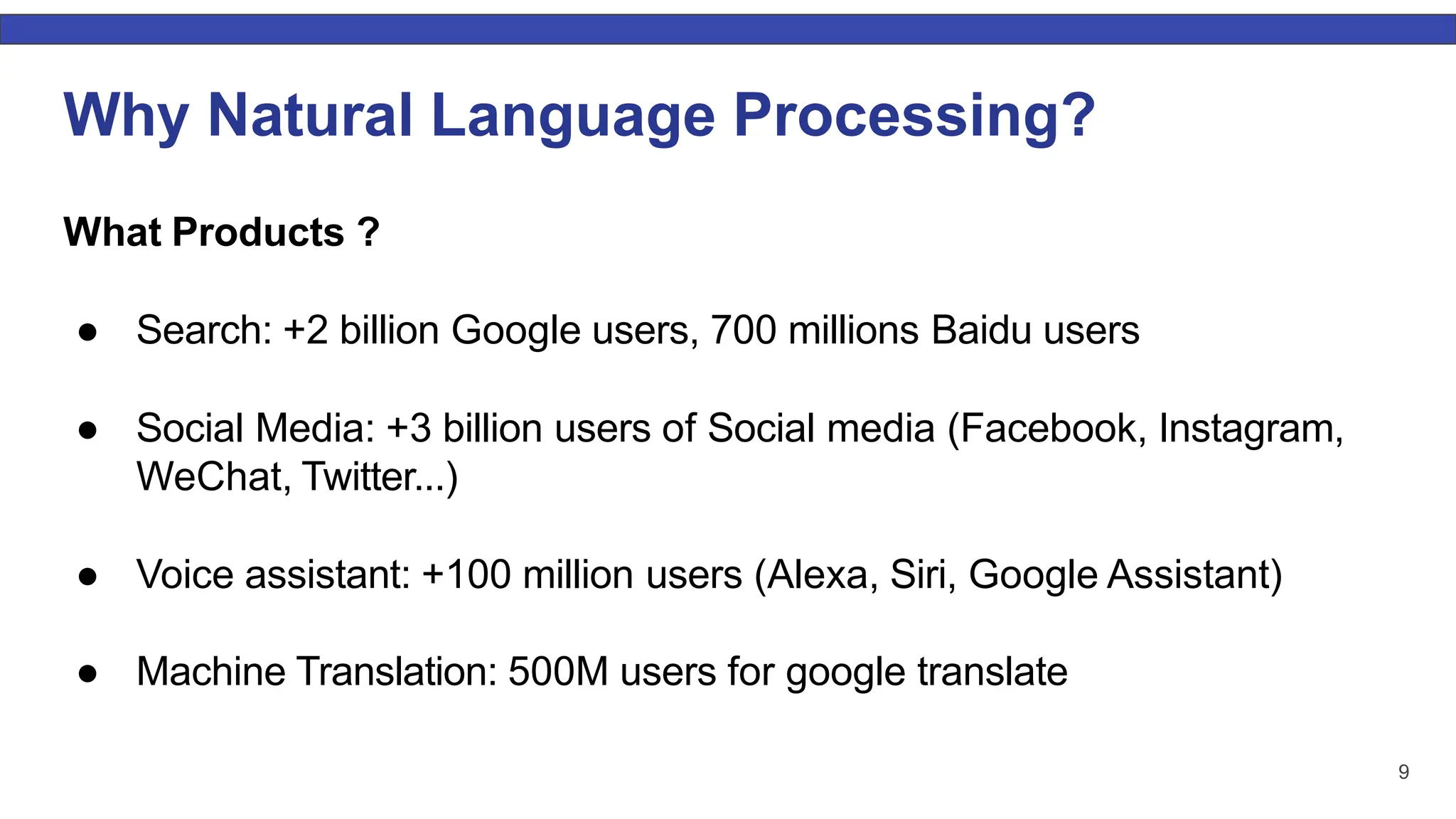 9 Why Natural Language Processing? What Products ? ● Search: +2 billion Google users, 700 millions Baidu users ● Social Media: +3 billion users of Social media (Facebook, Instagram, WeChat, Twitter...) ● Voice assistant: +100 million users (Alexa, Siri, Google Assistant) ● Machine Translation: 500M users for google translate 