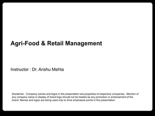 Agri-Food & Retail Management
Instructor : Dr. Anshu Mehta
Disclaimer : Company names and logos in the presentation are properties of respective companies. Mention of
any company name or display of brand logo should not be treated as any promotion or endorsement of the
brand. Names and logos are being used only to drive emphasize points in the presentation.
 