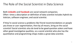 The Role of the Social Scientist in Data Science
14
Both LinkedIn and Facebook are social network companies.
Often‐ times a description or definition of data scientist includes hybrid sta
tistician, software engineer, and social scientist.
If they’re social science-y problems like friend recommendations or people
you know or user segmentation, then by all means, bring on the social
scientist! Social scientists also do tend to be good question askers and have
other good investigative qualities, so a social scientist who also has the
quantitative and programming chops makes a great data scientist.
 
