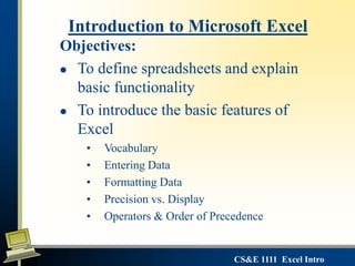 CS&E 1111 Excel Intro
Objectives:
 To define spreadsheets and explain
basic functionality
 To introduce the basic features of
Excel
• Vocabulary
• Entering Data
• Formatting Data
• Precision vs. Display
• Operators & Order of Precedence
Introduction to Microsoft Excel
 