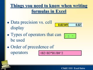 CS&E 1111 Excel Intro
Things you need to know when writing
formulas in Excel
 Data precision vs. cell
display
 Types of operators that can
be used
 Order of precedence of
operators
/ ≤ −
=B2+B3*B1/B8^2
 
