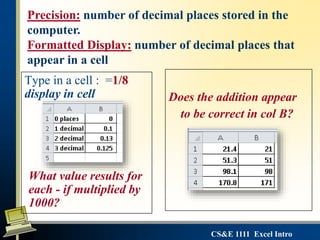 CS&E 1111 Excel Intro
Type in a cell : =1/8
display in cell
What value results for
each - if multiplied by
1000?
Does the addition appear
to be correct in col B?
Precision: number of decimal places stored in the
computer.
Formatted Display: number of decimal places that
appear in a cell
 