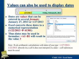 CS&E 1111 Excel Intro
Values can also be used to display dates
 Dates are values that can be
entered in several formats:
January 27, 2013 or 1/27/2013
 Excel converts these dates to a
numerical representation
(1/22/2013  41301)
 Thus dates may be used in
formulas: =A1–B1 will result in
the value 5
Note: To do arithmetic calculations with dates if you type =1/27/2013-
1/22/2013 directly in a cell it does not interpret it a date – cell references
must be used.
 