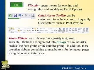 CS&E 1111 Excel Intro
File tab – opens menus for opening and
saving Files, and modifying Excel Options
Quick Access Toolbar can be
customized to include icons to frequently
Used features such as Print Preview
Home Ribbon use to change fonts, justify text, insert
rows etc. Ribbons are organized into Groups of similar tasks
such as the Font group or the Number group. In addition, there
are other ribbons containing groups/buttons for laying out pages
using the review features etc.
 