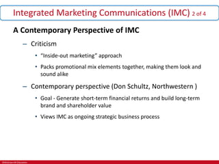 ©McGraw-Hill Education.
Integrated Marketing Communications (IMC) 2 of 4
A Contemporary Perspective of IMC
– Criticism
• “Inside-out marketing” approach
• Packs promotional mix elements together, making them look and
sound alike
– Contemporary perspective (Don Schultz, Northwestern )
• Goal - Generate short-term financial returns and build long-term
brand and shareholder value
• Views IMC as ongoing strategic business process
 