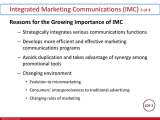 ©McGraw-Hill Education.
Integrated Marketing Communications (IMC) 3 of 4
Reasons for the Growing Importance of IMC
– Strategically integrates various communications functions
– Develops more efficient and effective marketing
communications programs
– Avoids duplication and takes advantage of synergy among
promotional tools
– Changing environment
• Evolution to micromarketing
• Consumers’ unresponsiveness to traditional advertising
• Changing rules of marketing
 