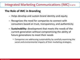 ©McGraw-Hill Education.
Integrated Marketing Communications (IMC) 4 of 4
The Role of IMC in Branding
– Helps develop and sustain brand identity and equity
– Recognizes the need for companies to connect with
consumers based on trust, transparency, and authenticity
– Sustainability: development that meets the needs of the
current generation without compromising the ability of
future generations to meet their needs
• Companies are addressing sustainability by carefully examining the
social and environmental impacts of their marketing strategies.
 