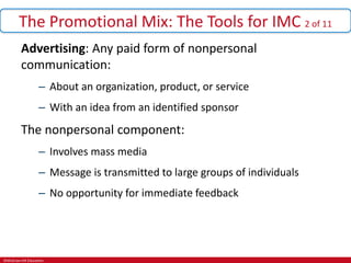 ©McGraw-Hill Education.
The Promotional Mix: The Tools for IMC 2 of 11
Advertising: Any paid form of nonpersonal
communication:
– About an organization, product, or service
– With an idea from an identified sponsor
The nonpersonal component:
– Involves mass media
– Message is transmitted to large groups of individuals
– No opportunity for immediate feedback
 