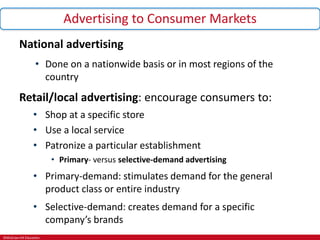 ©McGraw-Hill Education.
Advertising to Consumer Markets
National advertising
• Done on a nationwide basis or in most regions of the
country
Retail/local advertising: encourage consumers to:
• Shop at a specific store
• Use a local service
• Patronize a particular establishment
• Primary- versus selective-demand advertising
• Primary-demand: stimulates demand for the general
product class or entire industry
• Selective-demand: creates demand for a specific
company’s brands
 