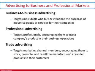 ©McGraw-Hill Education.
Advertising to Business and Professional Markets
Business-to-business advertising
– Targets individuals who buy or influence the purchase of
industrial goods or services for their companies
Professional advertising
– Targets professionals, encouraging them to use a
company’s product in their business operations
Trade advertising
– Targets marketing channel members, encouraging them to
stock, promote, and resell the manufacturer’s branded
products to their customers
 