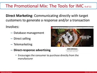 ©McGraw-Hill Education.
The Promotional Mix: The Tools for IMC 4 of 11
Direct Marketing: Communicating directly with target
customers to generate a response and/or a transaction
Involves:
– Database management
– Direct selling
– Telemarketing
– Direct-response advertising
• Encourages the consumer to purchase directly from the
manufacturer
Source: Under Armour, Inc
 