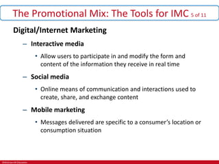 ©McGraw-Hill Education.
The Promotional Mix: The Tools for IMC 5 of 11
Digital/Internet Marketing
– Interactive media
• Allow users to participate in and modify the form and
content of the information they receive in real time
– Social media
• Online means of communication and interactions used to
create, share, and exchange content
– Mobile marketing
• Messages delivered are specific to a consumer’s location or
consumption situation
 