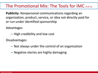 ©McGraw-Hill Education.
The Promotional Mix: The Tools for IMC 9 of 11
Publicity: Nonpersonal communications regarding an
organization, product, service, or idea not directly paid for
or run under identified sponsorship
Advantages
– High credibility and low cost
Disadvantages
– Not always under the control of an organization
– Negative stories are highly damaging
 