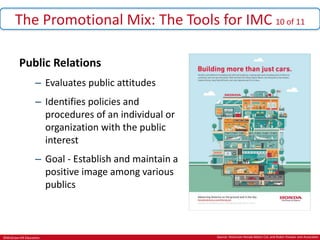 ©McGraw-Hill Education.
The Promotional Mix: The Tools for IMC 10 of 11
Public Relations
– Evaluates public attitudes
– Identifies policies and
procedures of an individual or
organization with the public
interest
– Goal - Establish and maintain a
positive image among various
publics
Source: American Honda Motor Col, and Rubin Postaer and Associates
 