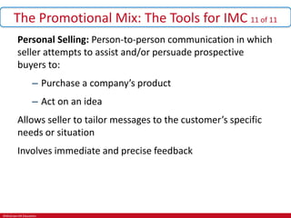 ©McGraw-Hill Education.
The Promotional Mix: The Tools for IMC 11 of 11
Personal Selling: Person-to-person communication in which
seller attempts to assist and/or persuade prospective
buyers to:
– Purchase a company’s product
– Act on an idea
Allows seller to tailor messages to the customer’s specific
needs or situation
Involves immediate and precise feedback
 