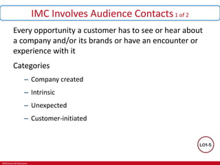 ©McGraw-Hill Education.
IMC Involves Audience Contacts1 of 2
Every opportunity a customer has to see or hear about
a company and/or its brands or have an encounter or
experience with it
Categories
– Company created
– Intrinsic
– Unexpected
– Customer-initiated
 