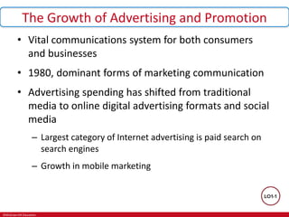 ©McGraw-Hill Education.
The Growth of Advertising and Promotion
• Vital communications system for both consumers
and businesses
• 1980, dominant forms of marketing communication
• Advertising spending has shifted from traditional
media to online digital advertising formats and social
media
– Largest category of Internet advertising is paid search on
search engines
– Growth in mobile marketing
 
