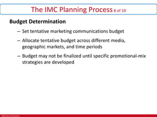 ©McGraw-Hill Education.
The IMC Planning Process8 of 10
Budget Determination
– Set tentative marketing communications budget
– Allocate tentative budget across different media,
geographic markets, and time periods
– Budget may not be finalized until specific promotional-mix
strategies are developed
 