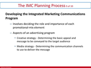 ©McGraw-Hill Education.
The IMC Planning Process9 of 10
Developing the Integrated Marketing Communications
Program
– Involves deciding the role and importance of each
promotional-mix element
– Aspects of an advertising program
• Creative strategy - Determining the basic appeal and
message to be conveyed to the target audience
• Media strategy - Determining the communication channels
to use to deliver the message
 