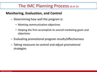 ©McGraw-Hill Education.
The IMC Planning Process10 of 10
Monitoring, Evaluation, and Control
– Determining how well the program is:
• Meeting communication objectives
• Helping the firm accomplish its overall marketing goals and
objectives
– Evaluating promotional program results/effectiveness
– Taking measures to control and adjust promotional
strategies
 