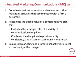 ©McGraw-Hill Education.
Integrated Marketing Communications (IMC) 1 of 4
1. Coordinate various promotional elements and other
marketing activities that communicate with a firm’s
customers
2. Recognizes the added value of a comprehensive plan
that:
• Evaluates the strategic roles of a variety of
communication disciplines
• Combines the disciplines to provide clarity,
consistency, and maximum communications impact
3. Ensures all marketing and promotional activities project
a consistent, unified image
 