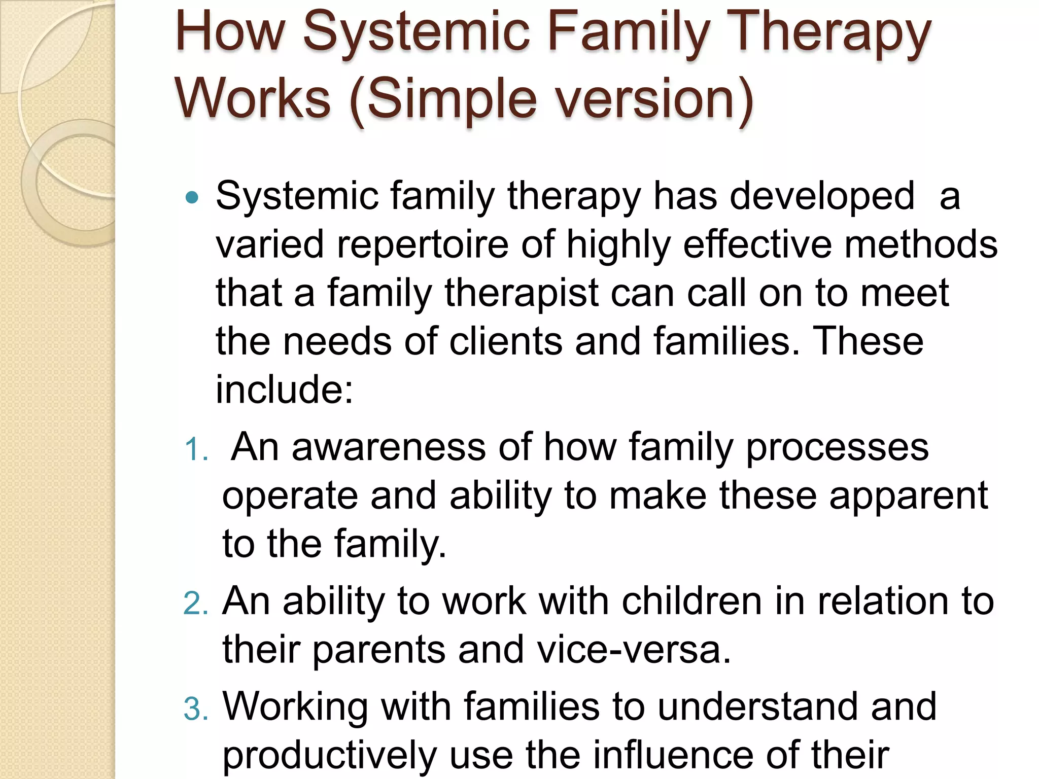 How Systemic Family Therapy
Works (Simple version)
 Systemic family therapy has developed a
varied repertoire of highly effective methods
that a family therapist can call on to meet
the needs of clients and families. These
include:
1. An awareness of how family processes
operate and ability to make these apparent
to the family.
2. An ability to work with children in relation to
their parents and vice-versa.
3. Working with families to understand and
productively use the influence of their
 