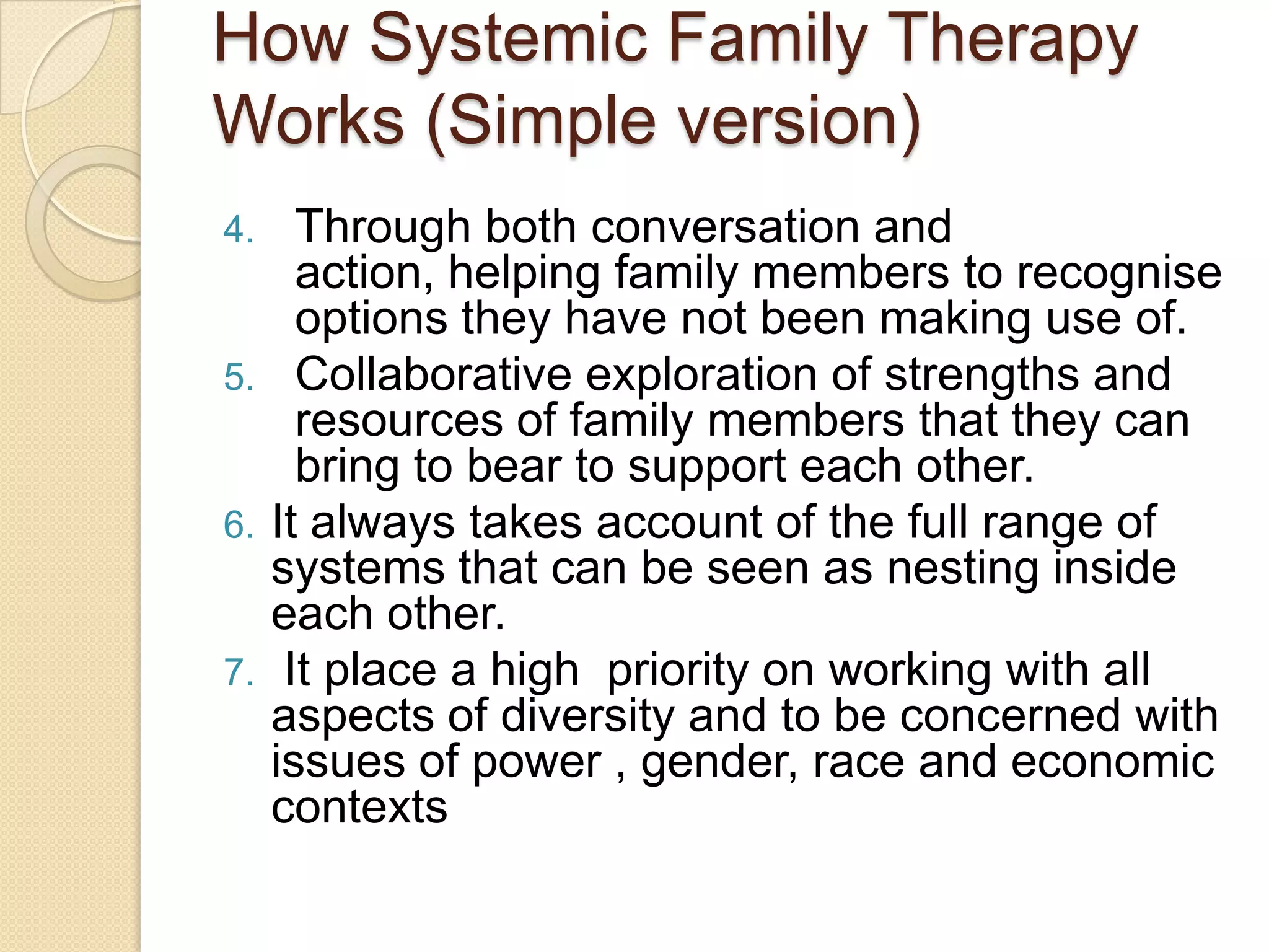 How Systemic Family Therapy
Works (Simple version)
4. Through both conversation and
action, helping family members to recognise
options they have not been making use of.
5. Collaborative exploration of strengths and
resources of family members that they can
bring to bear to support each other.
6. It always takes account of the full range of
systems that can be seen as nesting inside
each other.
7. It place a high priority on working with all
aspects of diversity and to be concerned with
issues of power , gender, race and economic
contexts
 