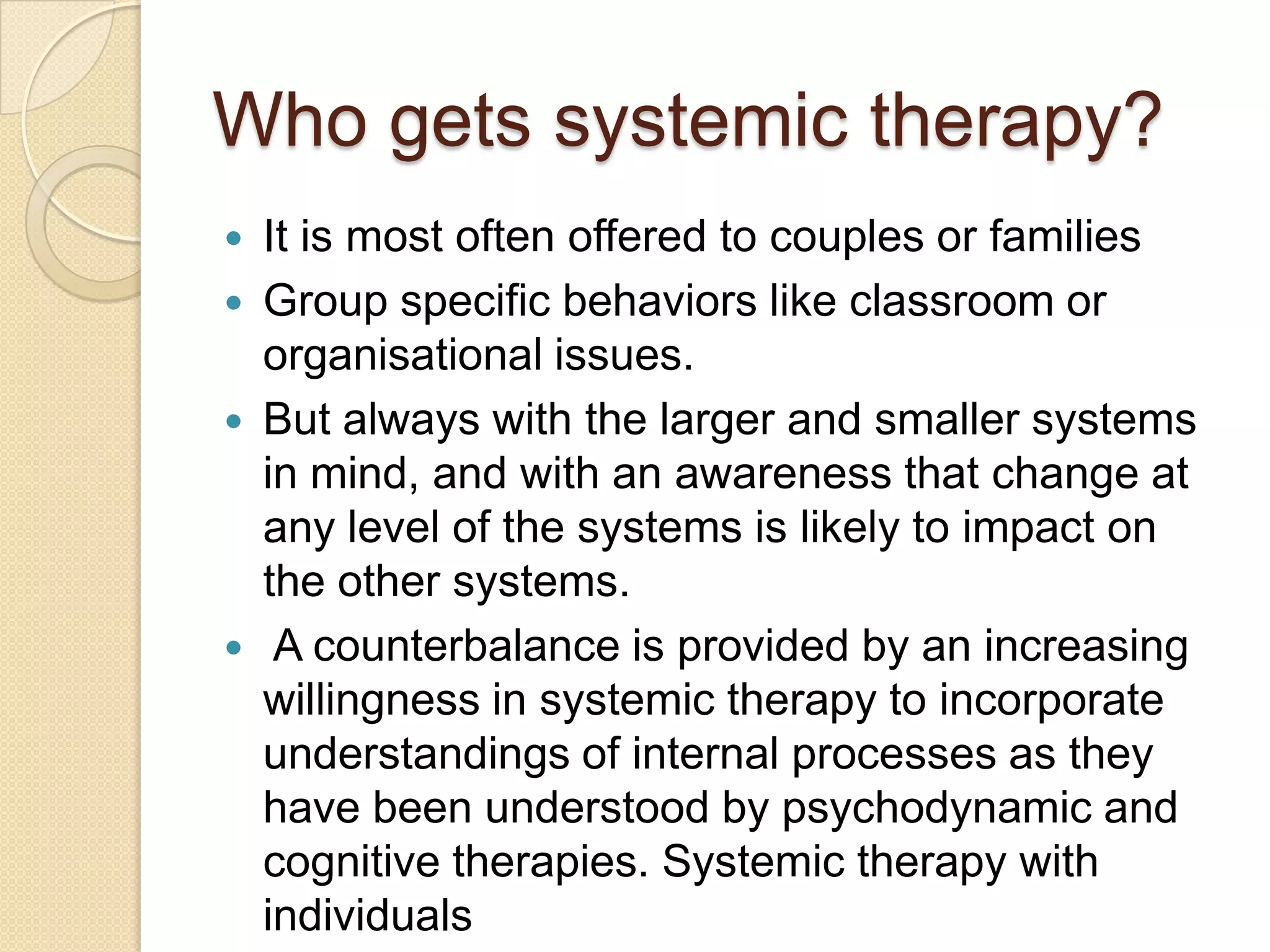 Who gets systemic therapy?
 It is most often offered to couples or families
 Group specific behaviors like classroom or
organisational issues.
 But always with the larger and smaller systems
in mind, and with an awareness that change at
any level of the systems is likely to impact on
the other systems.
 A counterbalance is provided by an increasing
willingness in systemic therapy to incorporate
understandings of internal processes as they
have been understood by psychodynamic and
cognitive therapies. Systemic therapy with
individuals
 