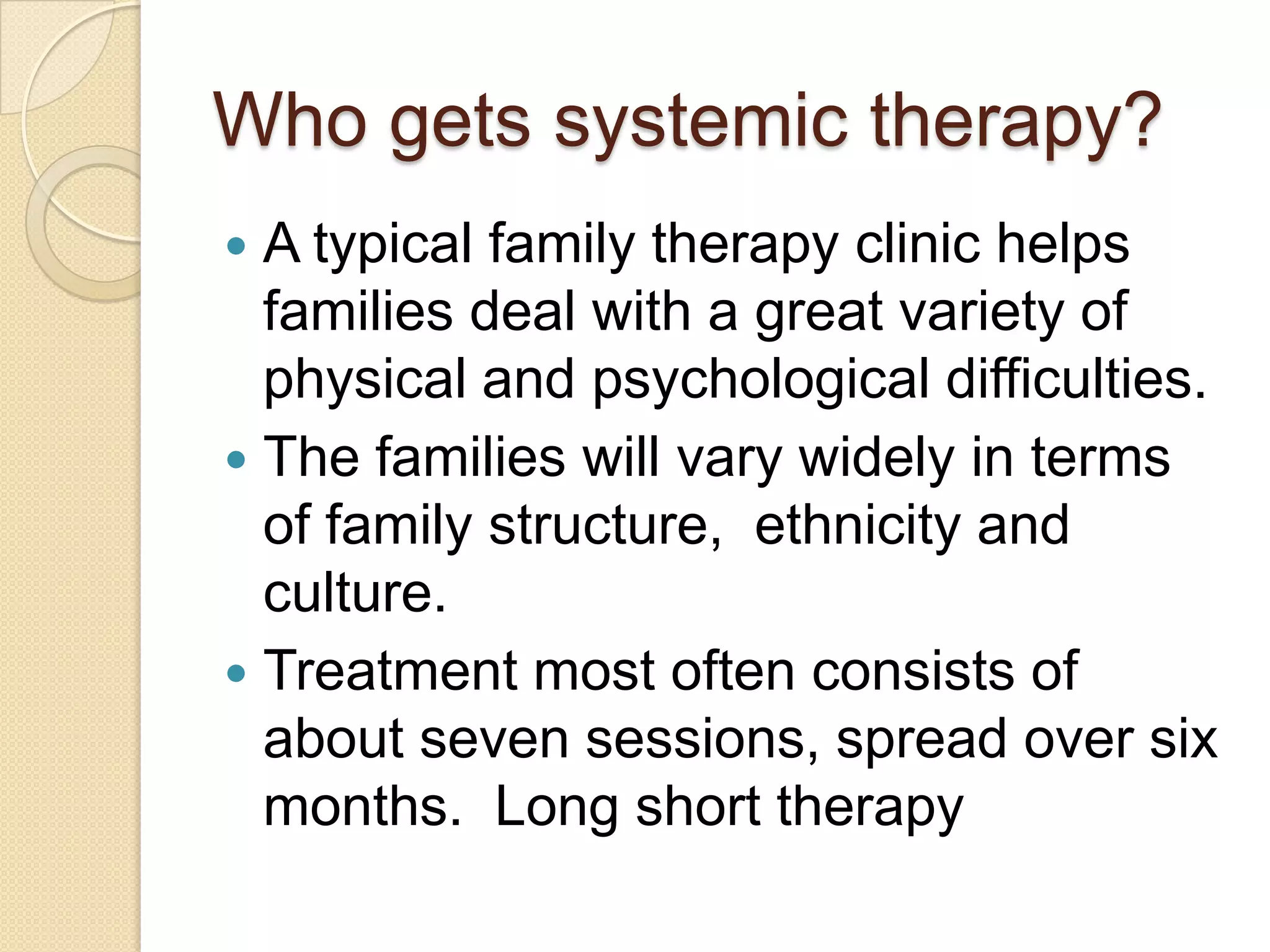 Who gets systemic therapy?
 A typical family therapy clinic helps
families deal with a great variety of
physical and psychological difficulties.
 The families will vary widely in terms
of family structure, ethnicity and
culture.
 Treatment most often consists of
about seven sessions, spread over six
months. Long short therapy
 