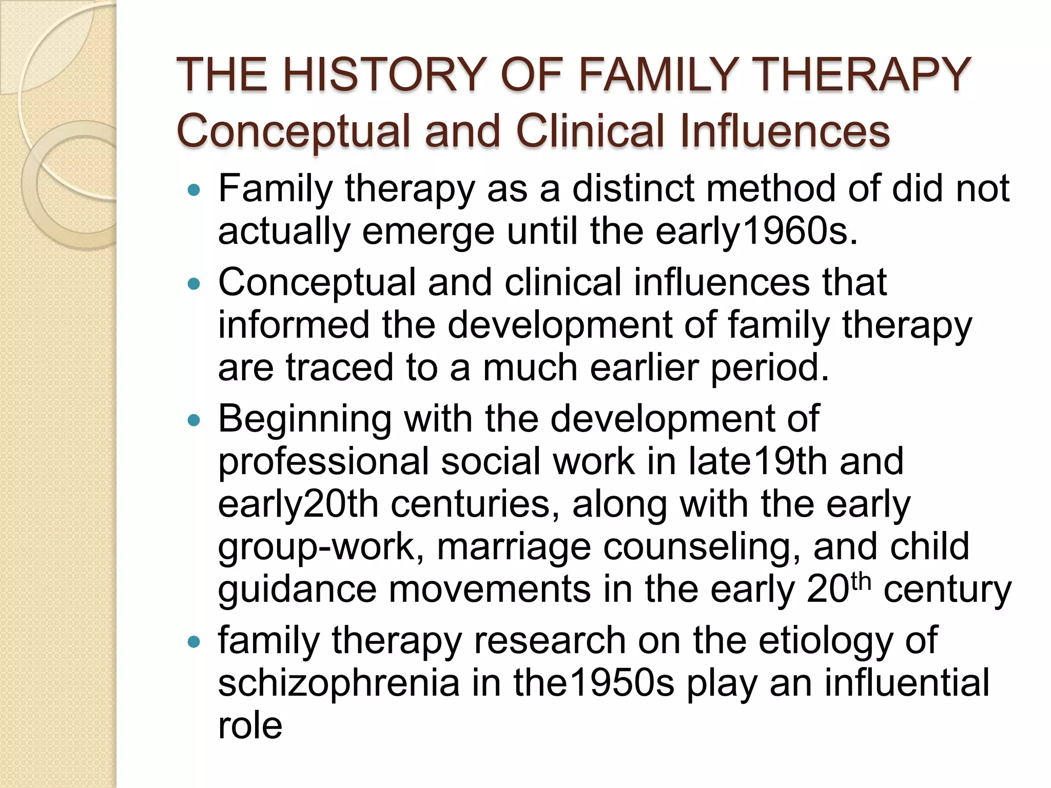 THE HISTORY OF FAMILY THERAPY
Conceptual and Clinical Influences
 Family therapy as a distinct method of did not
actually emerge until the early1960s.
 Conceptual and clinical influences that
informed the development of family therapy
are traced to a much earlier period.
 Beginning with the development of
professional social work in late19th and
early20th centuries, along with the early
group-work, marriage counseling, and child
guidance movements in the early 20th century
 family therapy research on the etiology of
schizophrenia in the1950s play an influential
role
 
