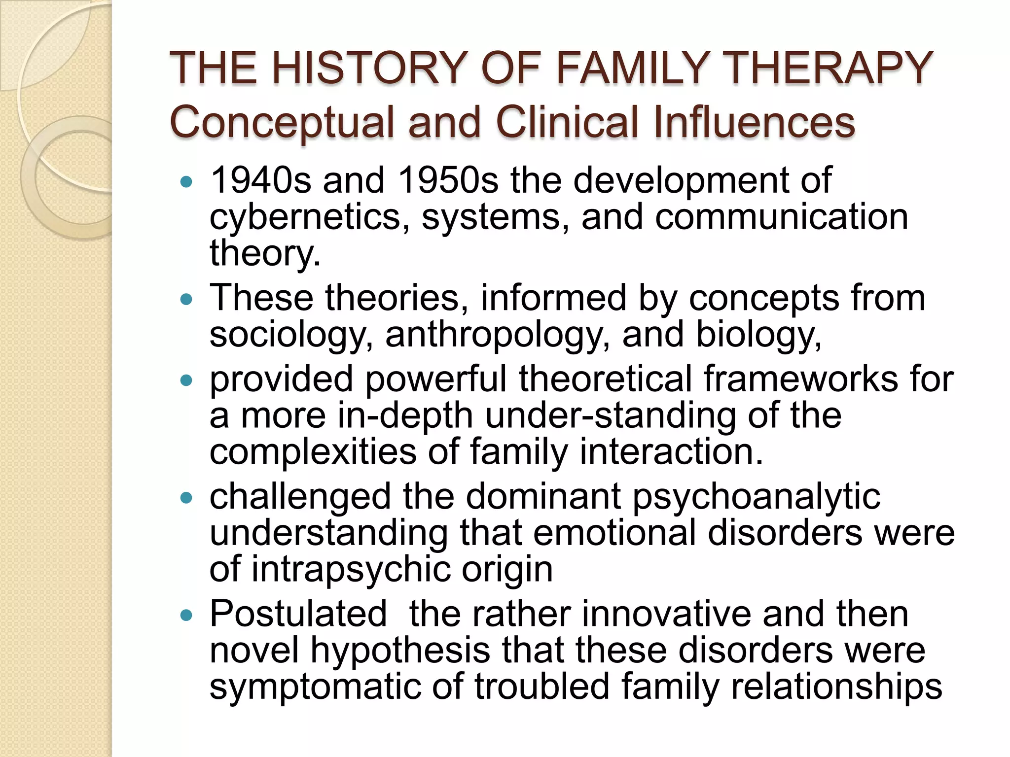 THE HISTORY OF FAMILY THERAPY
Conceptual and Clinical Influences
 1940s and 1950s the development of
cybernetics, systems, and communication
theory.
 These theories, informed by concepts from
sociology, anthropology, and biology,
 provided powerful theoretical frameworks for
a more in-depth under-standing of the
complexities of family interaction.
 challenged the dominant psychoanalytic
understanding that emotional disorders were
of intrapsychic origin
 Postulated the rather innovative and then
novel hypothesis that these disorders were
symptomatic of troubled family relationships
 