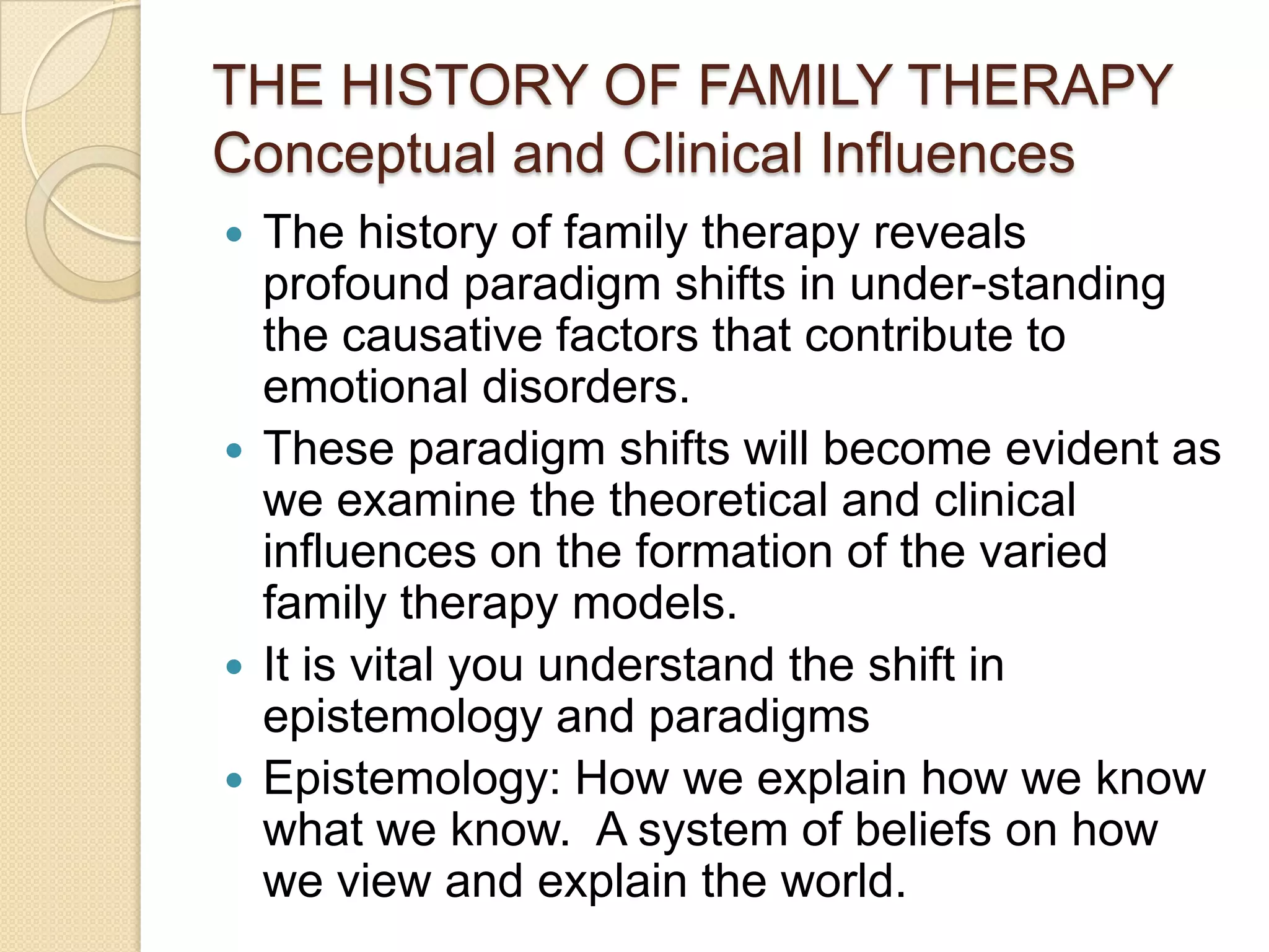 THE HISTORY OF FAMILY THERAPY
Conceptual and Clinical Influences
 The history of family therapy reveals
profound paradigm shifts in under-standing
the causative factors that contribute to
emotional disorders.
 These paradigm shifts will become evident as
we examine the theoretical and clinical
influences on the formation of the varied
family therapy models.
 It is vital you understand the shift in
epistemology and paradigms
 Epistemology: How we explain how we know
what we know. A system of beliefs on how
we view and explain the world.
 