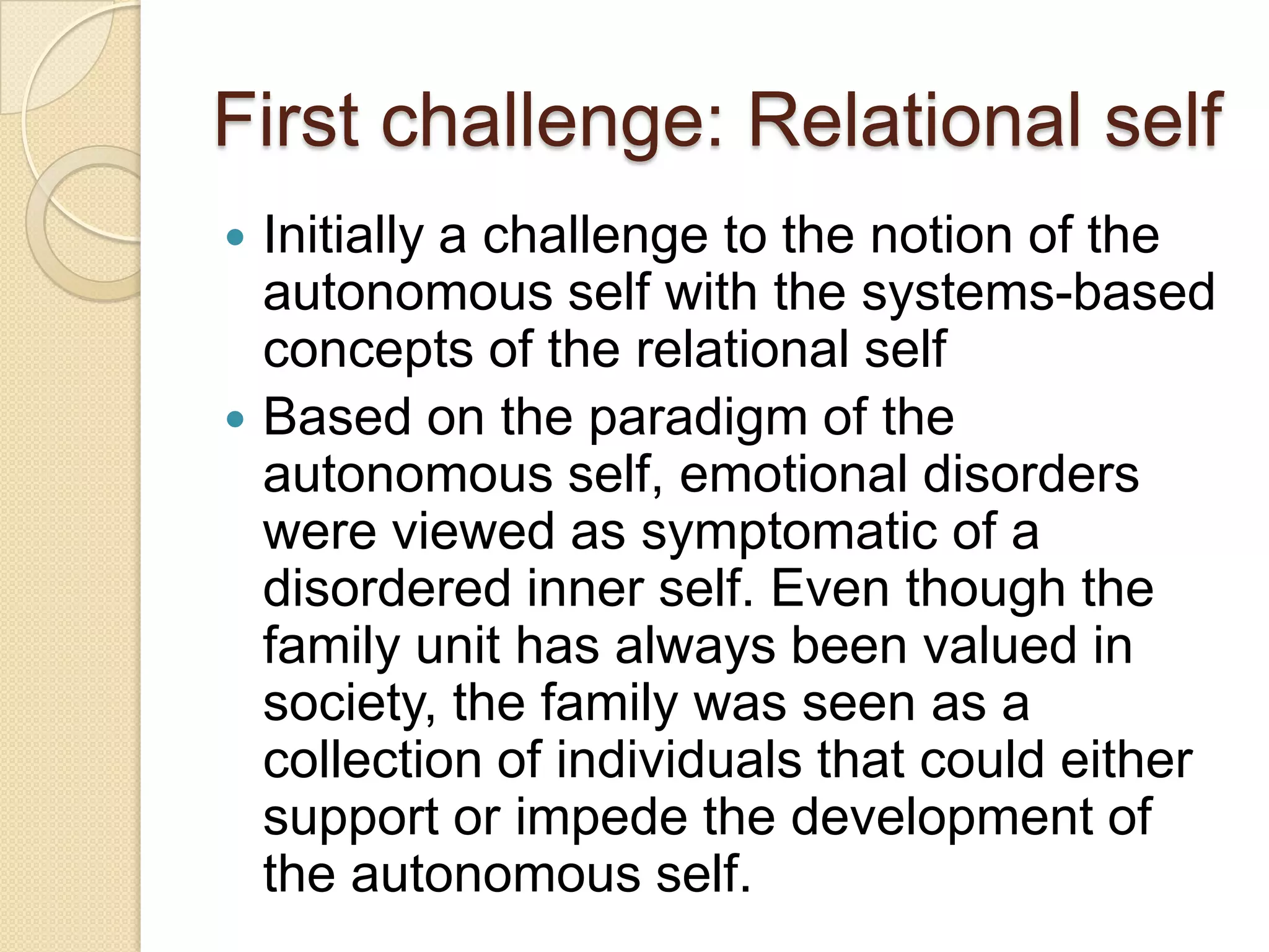 First challenge: Relational self
 Initially a challenge to the notion of the
autonomous self with the systems-based
concepts of the relational self
 Based on the paradigm of the
autonomous self, emotional disorders
were viewed as symptomatic of a
disordered inner self. Even though the
family unit has always been valued in
society, the family was seen as a
collection of individuals that could either
support or impede the development of
the autonomous self.
 