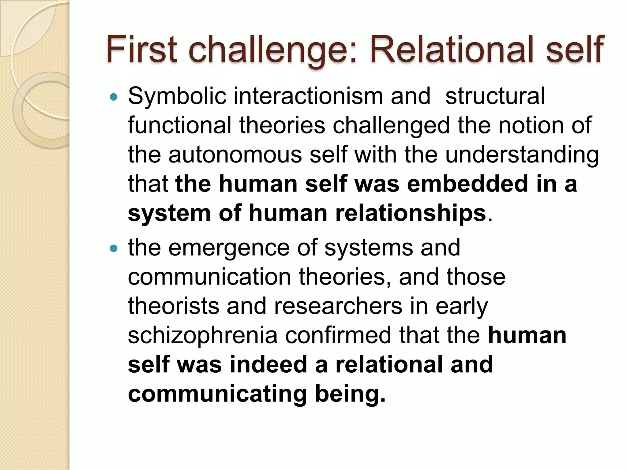 First challenge: Relational self
 Symbolic interactionism and structural
functional theories challenged the notion of
the autonomous self with the understanding
that the human self was embedded in a
system of human relationships.
 the emergence of systems and
communication theories, and those
theorists and researchers in early
schizophrenia confirmed that the human
self was indeed a relational and
communicating being.
 