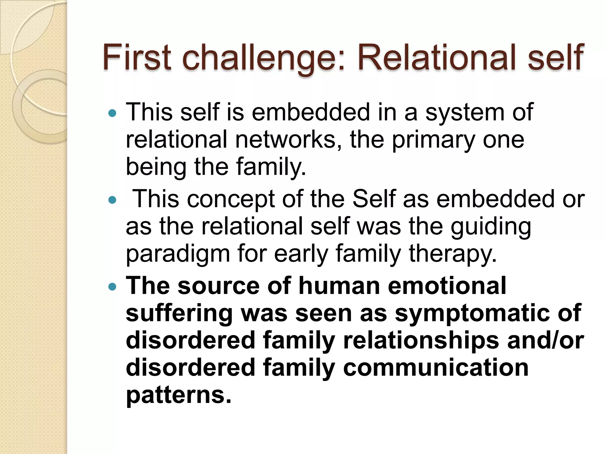 First challenge: Relational self
 This self is embedded in a system of
relational networks, the primary one
being the family.
 This concept of the Self as embedded or
as the relational self was the guiding
paradigm for early family therapy.
 The source of human emotional
suffering was seen as symptomatic of
disordered family relationships and/or
disordered family communication
patterns.
 