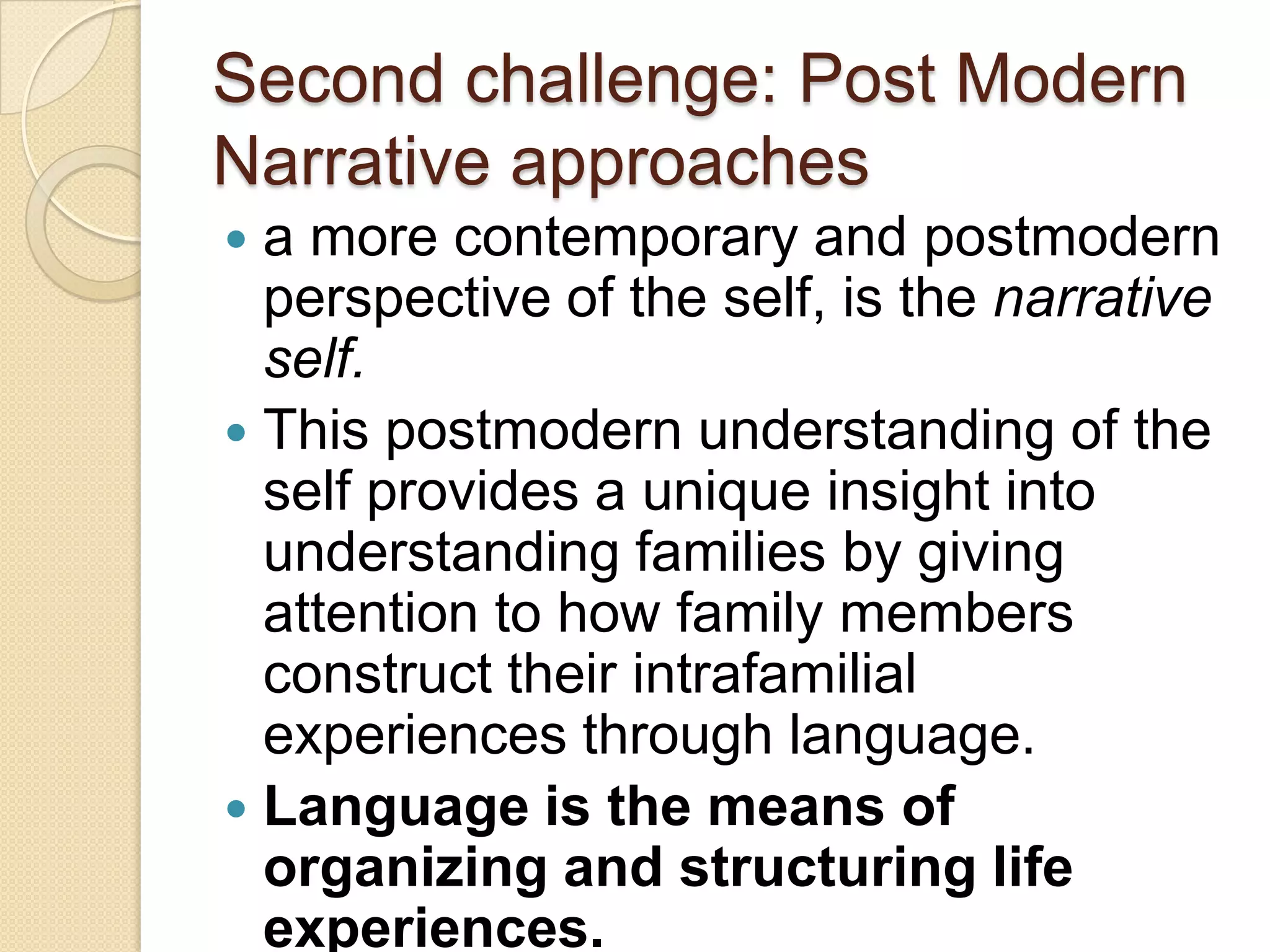 Second challenge: Post Modern
Narrative approaches
 a more contemporary and postmodern
perspective of the self, is the narrative
self.
 This postmodern understanding of the
self provides a unique insight into
understanding families by giving
attention to how family members
construct their intrafamilial
experiences through language.
 Language is the means of
organizing and structuring life
experiences.
 