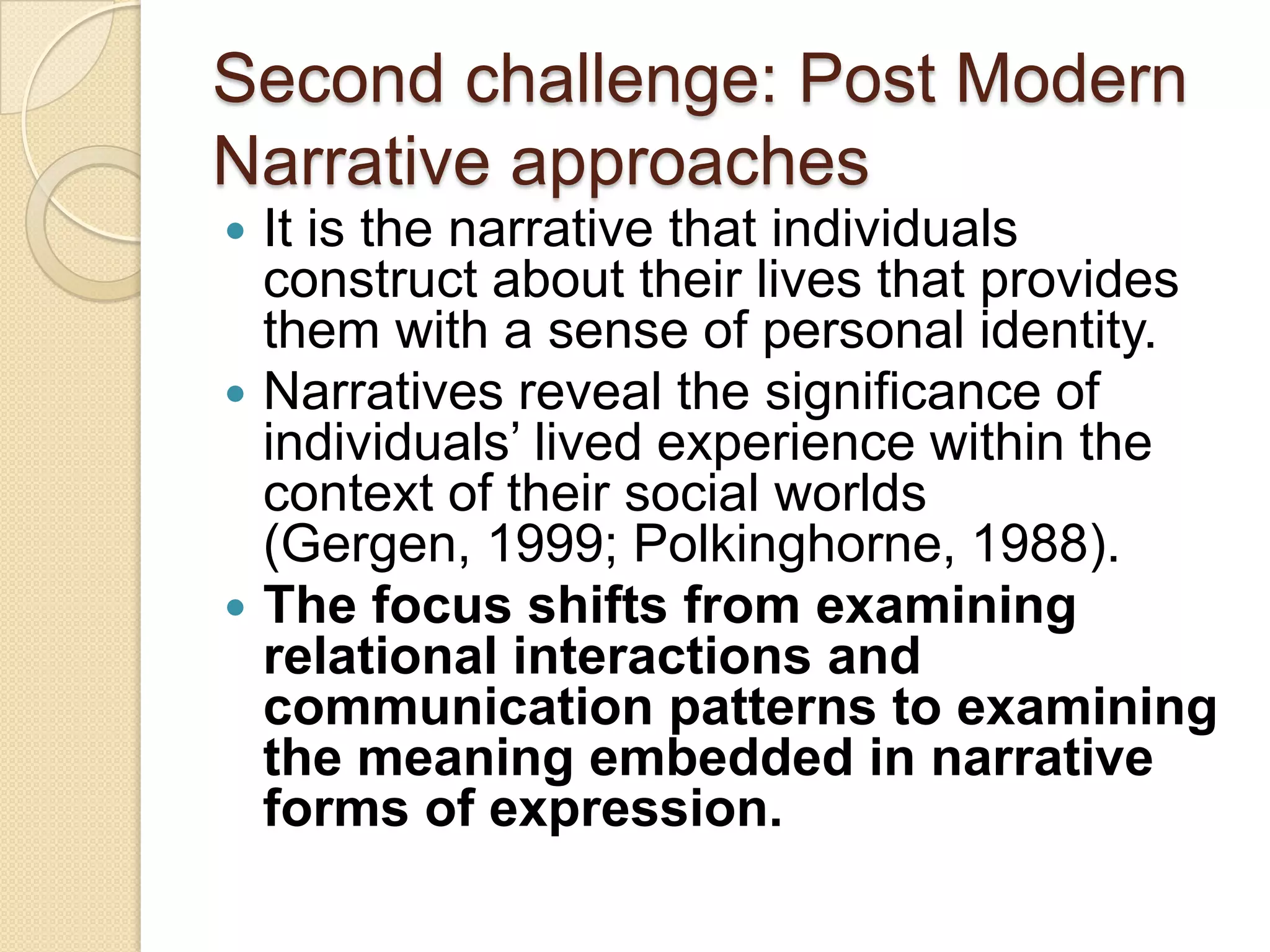 Second challenge: Post Modern
Narrative approaches
 It is the narrative that individuals
construct about their lives that provides
them with a sense of personal identity.
 Narratives reveal the significance of
individuals‟ lived experience within the
context of their social worlds
(Gergen, 1999; Polkinghorne, 1988).
 The focus shifts from examining
relational interactions and
communication patterns to examining
the meaning embedded in narrative
forms of expression.
 