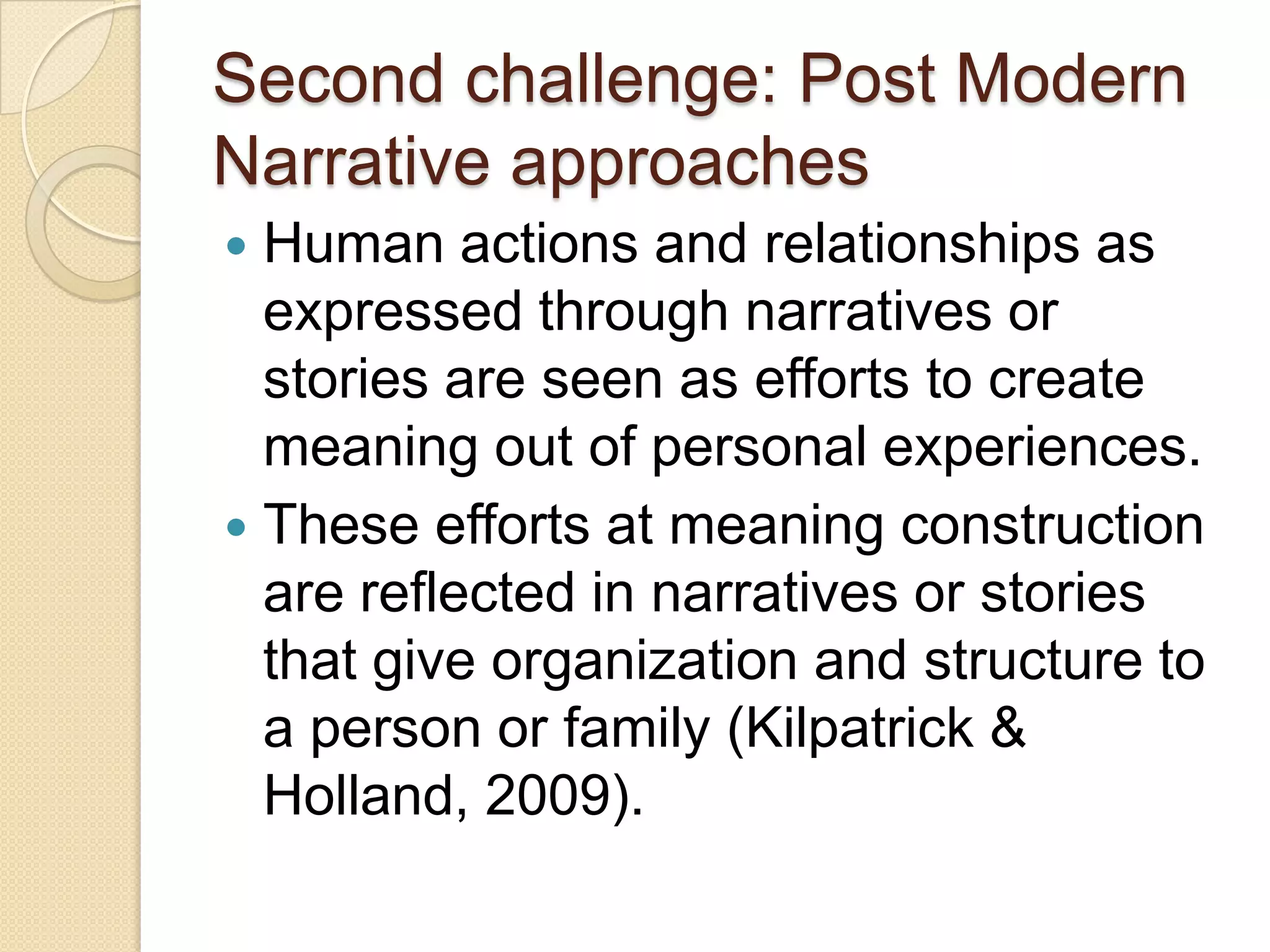 Second challenge: Post Modern
Narrative approaches
 Human actions and relationships as
expressed through narratives or
stories are seen as efforts to create
meaning out of personal experiences.
 These efforts at meaning construction
are reflected in narratives or stories
that give organization and structure to
a person or family (Kilpatrick &
Holland, 2009).
 
