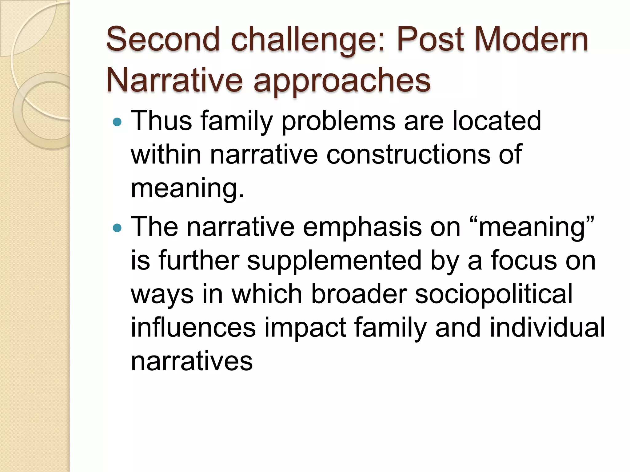 Second challenge: Post Modern
Narrative approaches
 Thus family problems are located
within narrative constructions of
meaning.
 The narrative emphasis on “meaning”
is further supplemented by a focus on
ways in which broader sociopolitical
influences impact family and individual
narratives
 