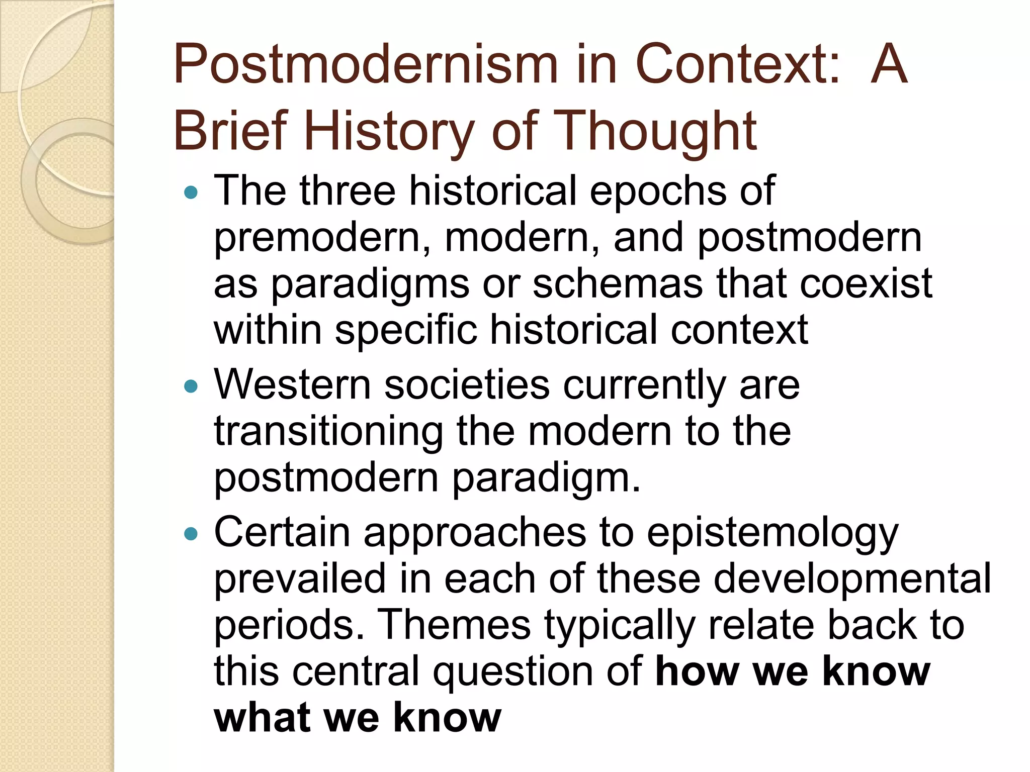 Postmodernism in Context: A
Brief History of Thought
 The three historical epochs of
premodern, modern, and postmodern
as paradigms or schemas that coexist
within specific historical context
 Western societies currently are
transitioning the modern to the
postmodern paradigm.
 Certain approaches to epistemology
prevailed in each of these developmental
periods. Themes typically relate back to
this central question of how we know
what we know
 
