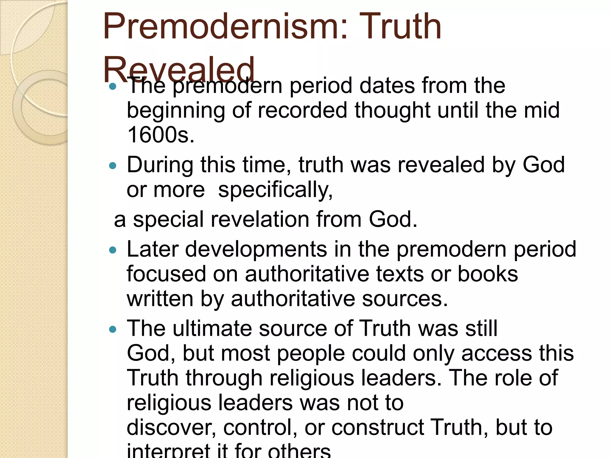 Premodernism: Truth
Revealed The premodern period dates from the
beginning of recorded thought until the mid
1600s.
 During this time, truth was revealed by God
or more specifically,
a special revelation from God.
 Later developments in the premodern period
focused on authoritative texts or books
written by authoritative sources.
 The ultimate source of Truth was still
God, but most people could only access this
Truth through religious leaders. The role of
religious leaders was not to
discover, control, or construct Truth, but to
 