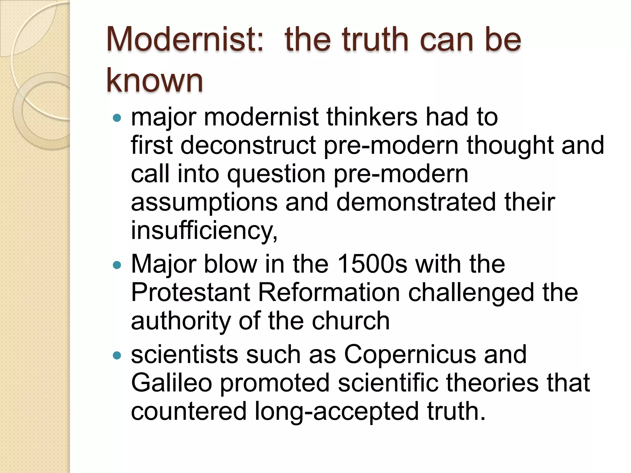 Modernist: the truth can be
known
 major modernist thinkers had to
first deconstruct pre-modern thought and
call into question pre-modern
assumptions and demonstrated their
insufficiency,
 Major blow in the 1500s with the
Protestant Reformation challenged the
authority of the church
 scientists such as Copernicus and
Galileo promoted scientific theories that
countered long-accepted truth.
 