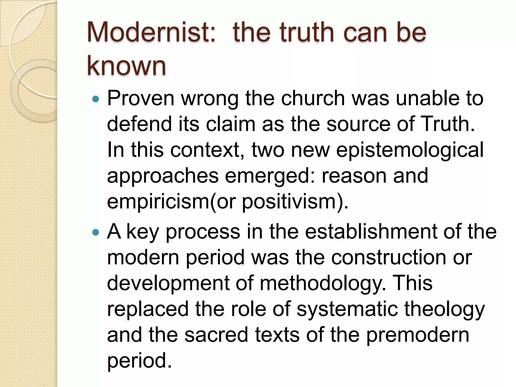 Modernist: the truth can be
known
 Proven wrong the church was unable to
defend its claim as the source of Truth.
In this context, two new epistemological
approaches emerged: reason and
empiricism(or positivism).
 A key process in the establishment of the
modern period was the construction or
development of methodology. This
replaced the role of systematic theology
and the sacred texts of the premodern
period.
 
