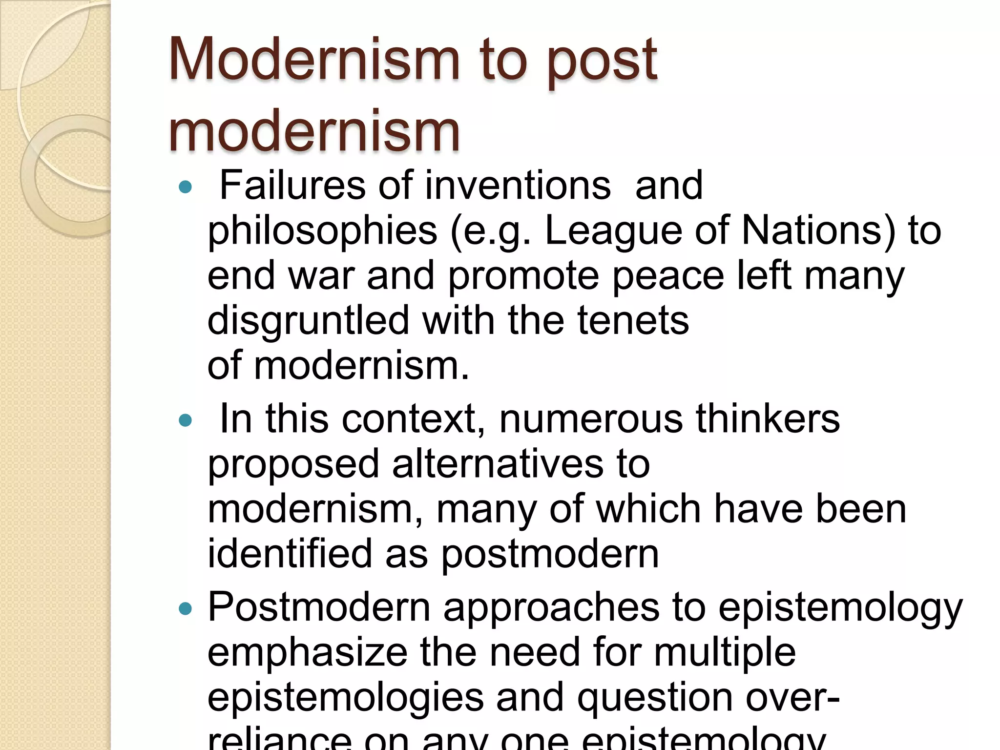 Modernism to post
modernism
 Failures of inventions and
philosophies (e.g. League of Nations) to
end war and promote peace left many
disgruntled with the tenets
of modernism.
 In this context, numerous thinkers
proposed alternatives to
modernism, many of which have been
identified as postmodern
 Postmodern approaches to epistemology
emphasize the need for multiple
epistemologies and question over-
 