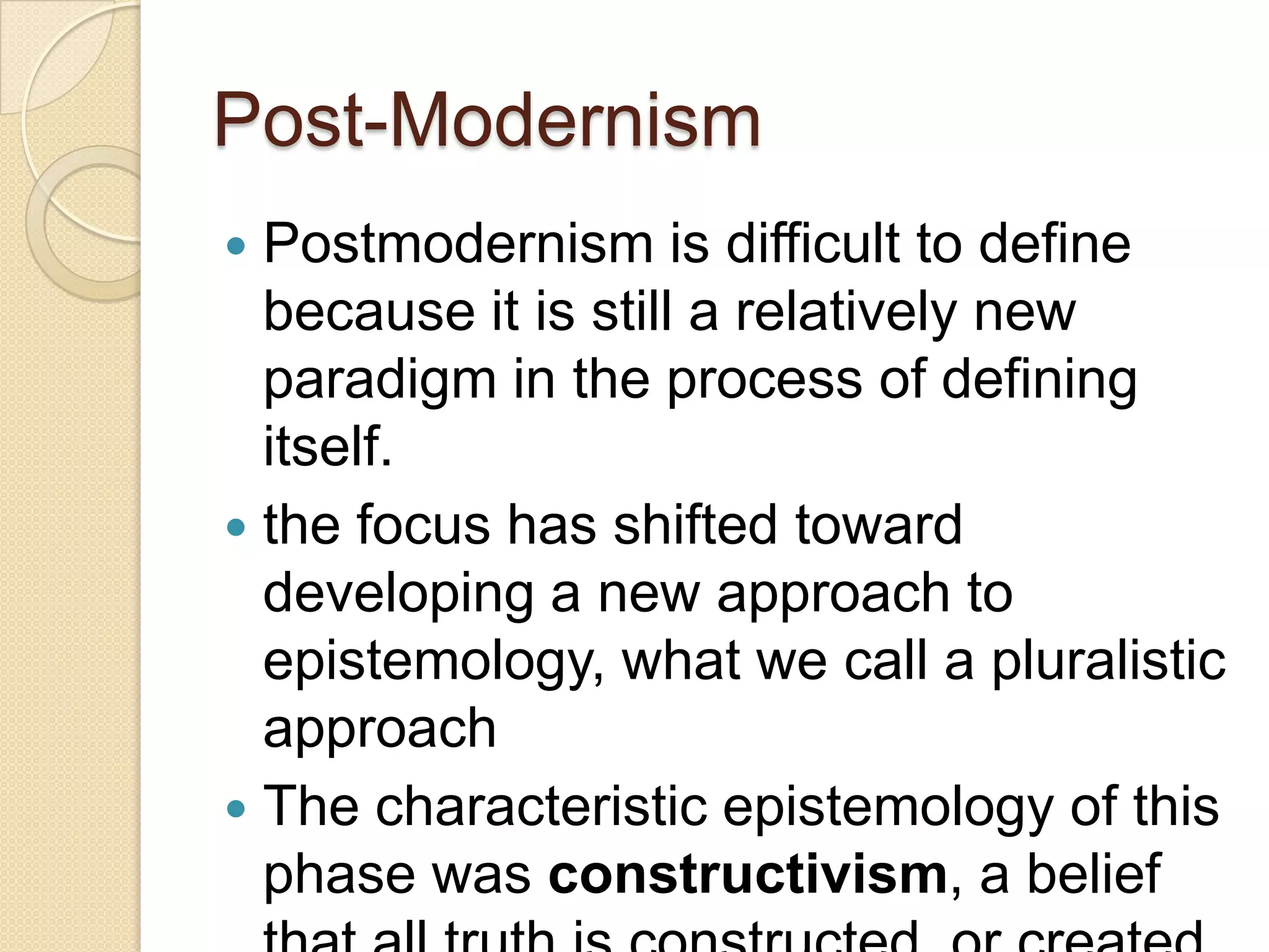 Post-Modernism
 Postmodernism is difficult to define
because it is still a relatively new
paradigm in the process of defining
itself.
 the focus has shifted toward
developing a new approach to
epistemology, what we call a pluralistic
approach
 The characteristic epistemology of this
phase was constructivism, a belief
 