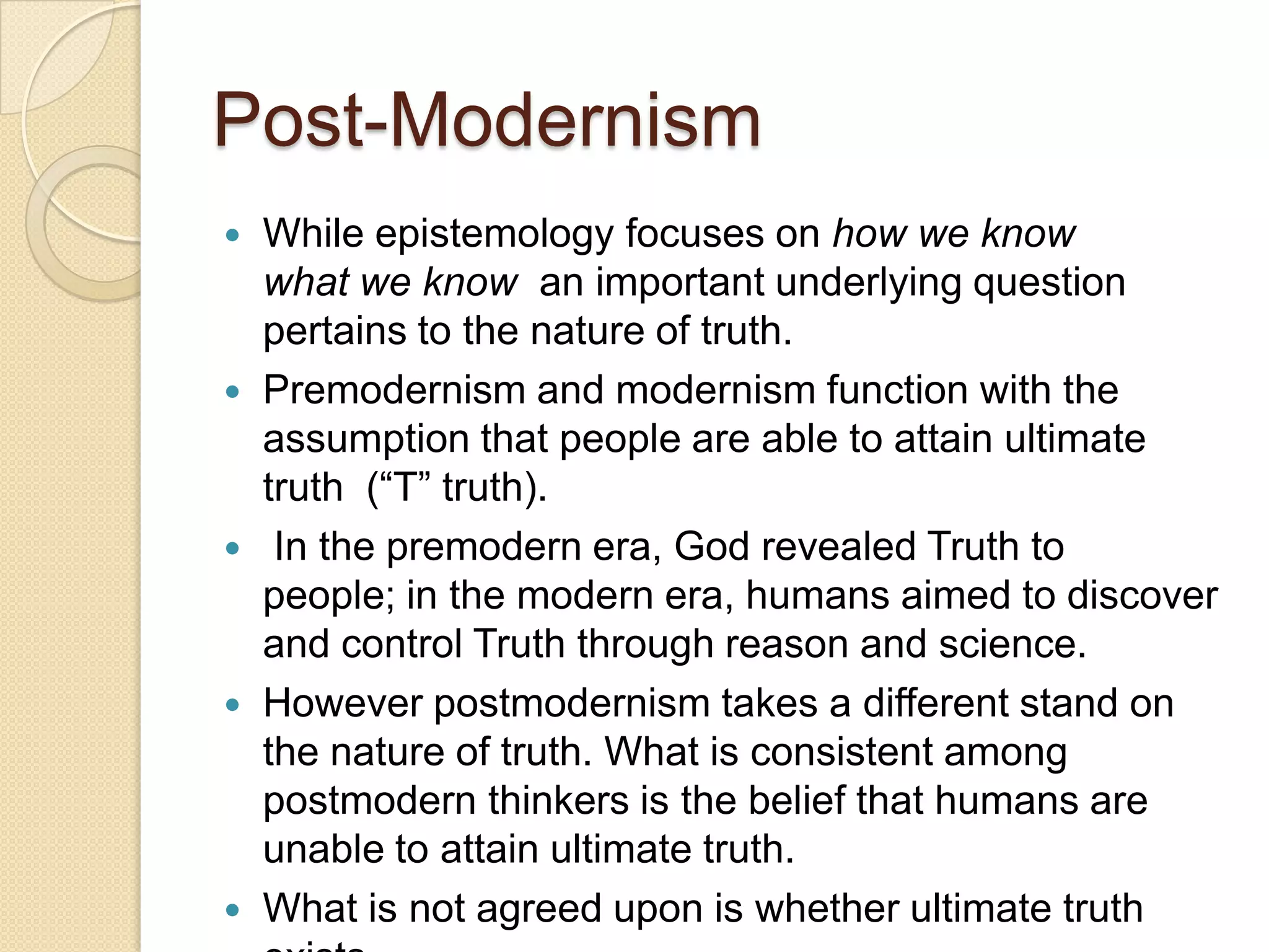 Post-Modernism
 While epistemology focuses on how we know
what we know an important underlying question
pertains to the nature of truth.
 Premodernism and modernism function with the
assumption that people are able to attain ultimate
truth (“T” truth).
 In the premodern era, God revealed Truth to
people; in the modern era, humans aimed to discover
and control Truth through reason and science.
 However postmodernism takes a different stand on
the nature of truth. What is consistent among
postmodern thinkers is the belief that humans are
unable to attain ultimate truth.
 What is not agreed upon is whether ultimate truth
 